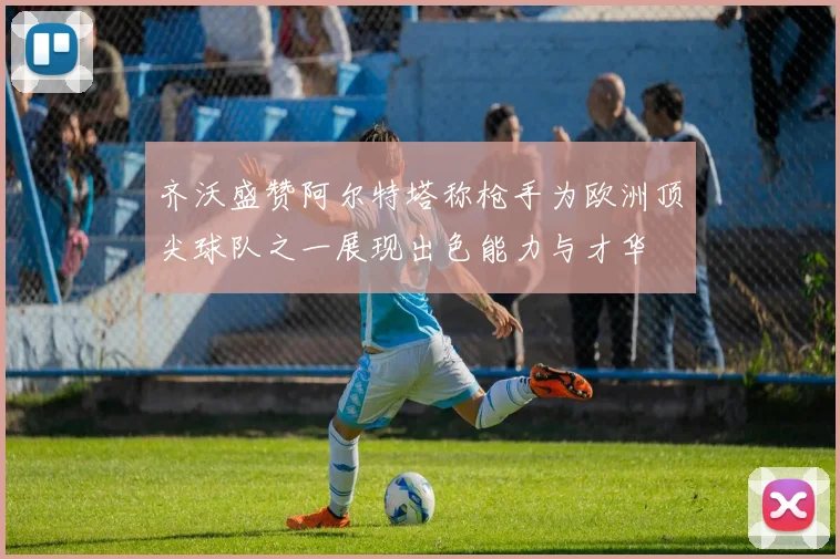 齐沃盛赞阿尔特塔称枪手为欧洲顶尖球队之一展现出色能力与才华