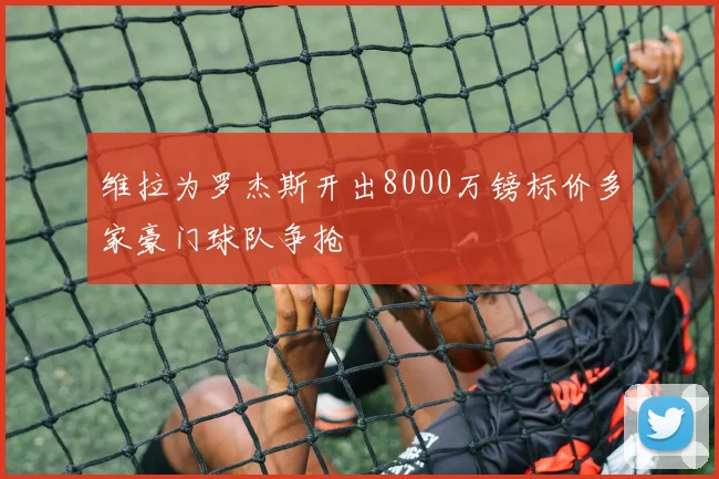 维拉为罗杰斯开出8000万镑标价多家豪门球队争抢