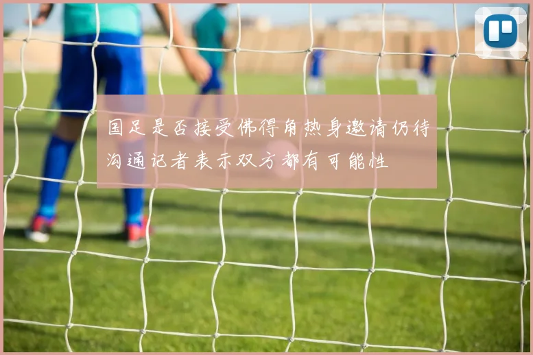 国足是否接受佛得角热身邀请仍待沟通记者表示双方都有可能性