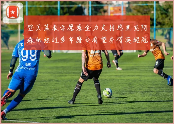 登贝莱表示愿意全力支持恩里克阿森纳经过多年磨合有望夺得英超冠军