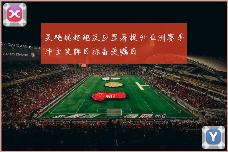 吴艳妮起跑反应显著提升亚洲赛季冲击奖牌目标备受瞩目
