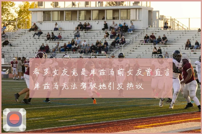 希罗女友竟是库兹马前女友曾直言库兹马无法驾驭她引发热议