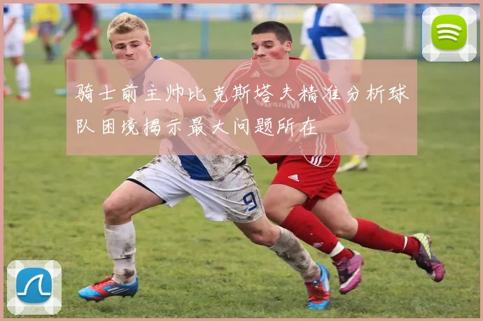 骑士前主帅比克斯塔夫精准分析球队困境揭示最大问题所在