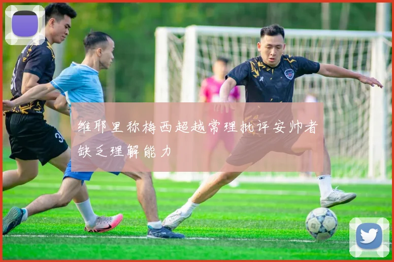 维耶里称梅西超越常理批评安帅者缺乏理解能力