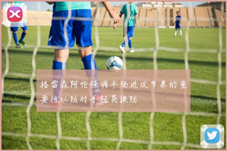 格雷森阿伦强调半场进攻节奏的重要性以防对手轻易换防