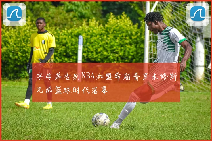 字母弟告别NBA加盟希腊普罗米修斯兄弟篮球时代落幕