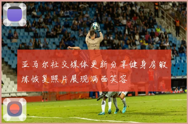 亚马尔社交媒体更新分享健身房锻炼恢复照片展现满面笑容