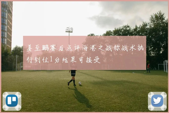 姜至鹏赛后点评海港之战称战术执行到位1分结果可接受
