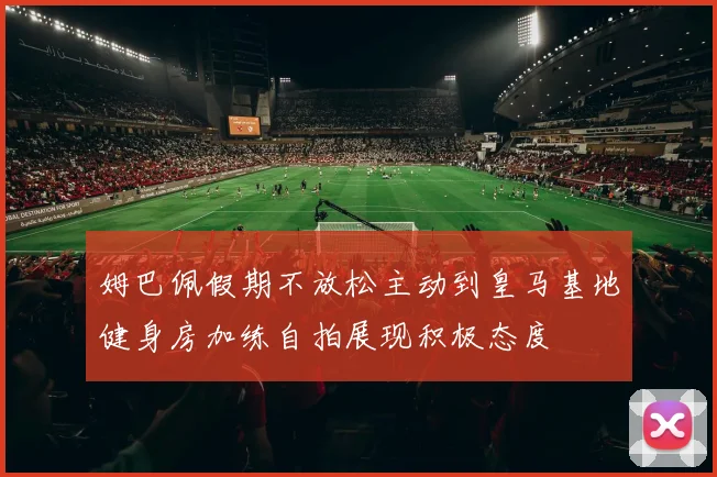 姆巴佩假期不放松主动到皇马基地健身房加练自拍展现积极态度
