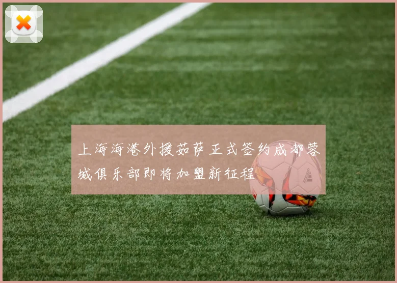 上海海港外援茹萨正式签约成都蓉城俱乐部即将加盟新征程
