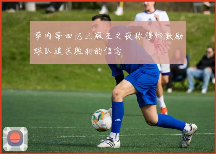 萨内蒂回忆三冠王之夜称穆帅激励球队追求胜利的信念