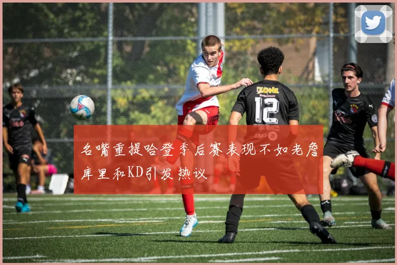 名嘴重提哈登季后赛表现不如老詹库里和KD引发热议