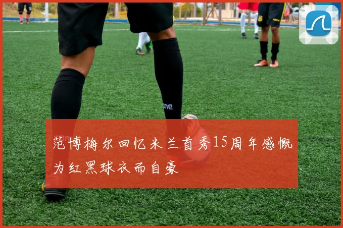 范博梅尔回忆米兰首秀15周年感慨为红黑球衣而自豪