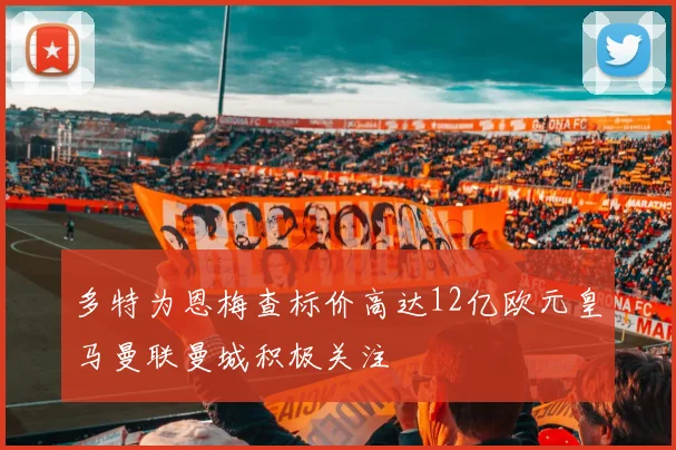 多特为恩梅查标价高达12亿欧元皇马曼联曼城积极关注