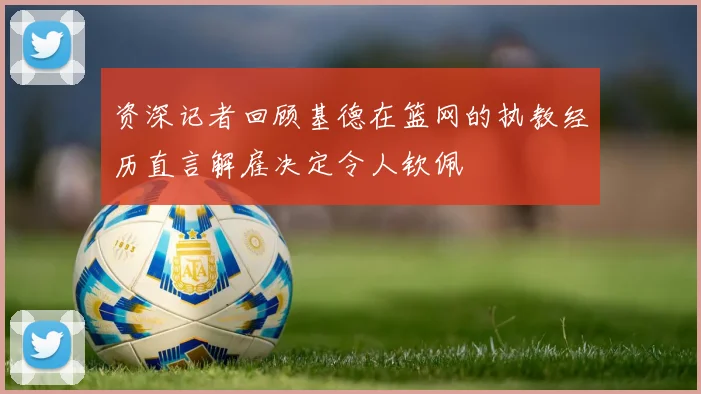 资深记者回顾基德在篮网的执教经历直言解雇决定令人钦佩
