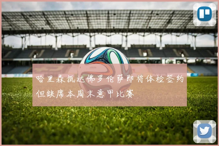 哈里森抵达佛罗伦萨即将体检签约但缺席本周末意甲比赛