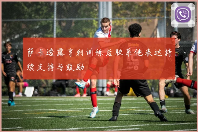 萨卡透露亨利训练后联系他表达持续支持与鼓励