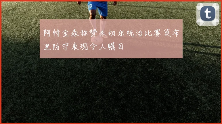 阿特金森称赞米切尔统治比赛莫布里防守表现令人瞩目