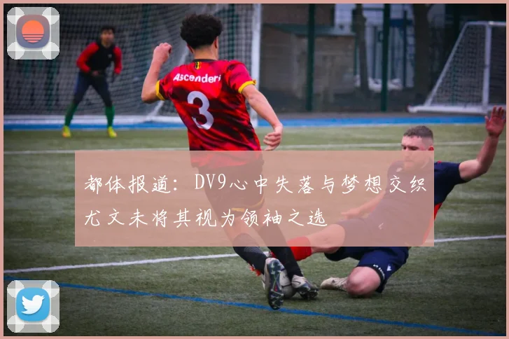 都体报道：DV9心中失落与梦想交织尤文未将其视为领袖之选