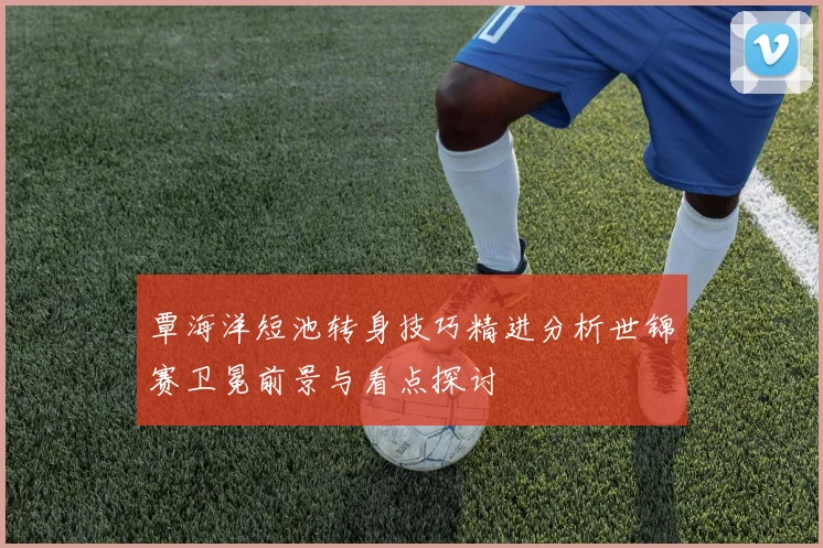 覃海洋短池转身技巧精进分析世锦赛卫冕前景与看点探讨