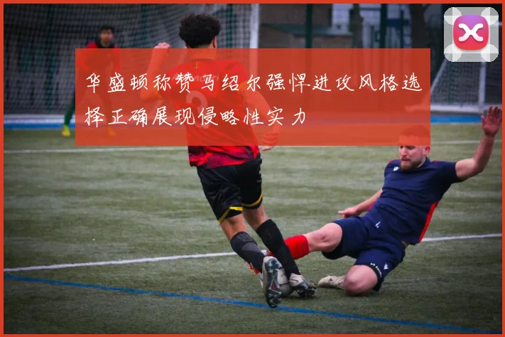 华盛顿称赞马绍尔强悍进攻风格选择正确展现侵略性实力
