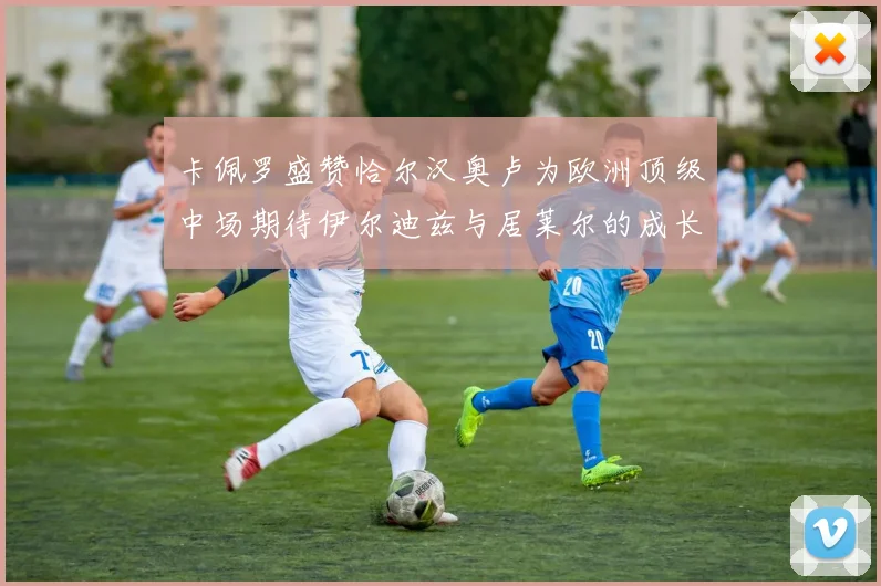 卡佩罗盛赞恰尔汉奥卢为欧洲顶级中场期待伊尔迪兹与居莱尔的成长
