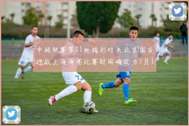 中超联赛第11轮精彩对决北京国安迎战上海海港比赛时间确定为5月10日19点35分