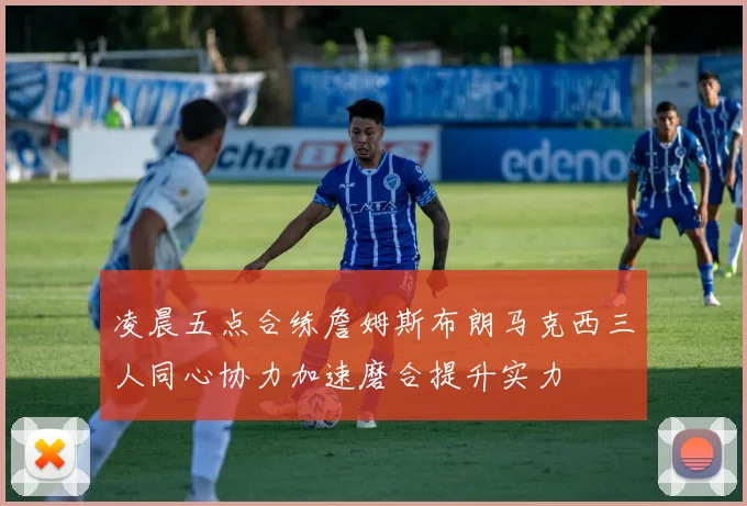 凌晨五点合练詹姆斯布朗马克西三人同心协力加速磨合提升实力