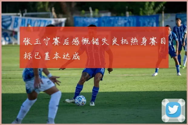 张玉宁赛后感慨错失良机热身赛目标已基本达成