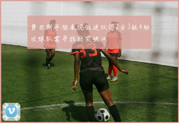 费尔斯半场表现低迷仅得2分3板4助攻球队需寻找新突破口