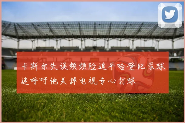 卡斯尔失误频频险追平哈登纪录球迷呼吁他关掉电视专心打球