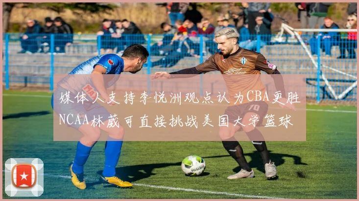 媒体人支持李悦洲观点认为CBA更胜NCAA林葳可直接挑战美国大学篮球