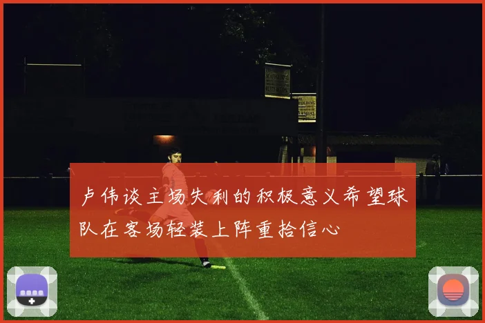 卢伟谈主场失利的积极意义希望球队在客场轻装上阵重拾信心