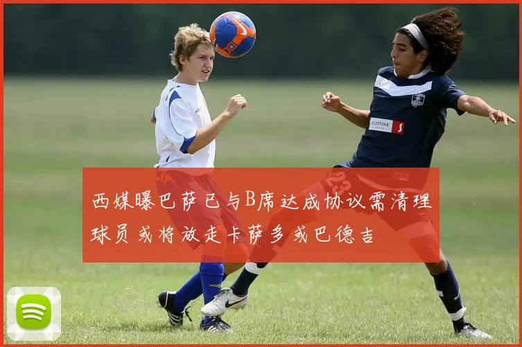 西媒曝巴萨已与B席达成协议需清理球员或将放走卡萨多或巴德吉