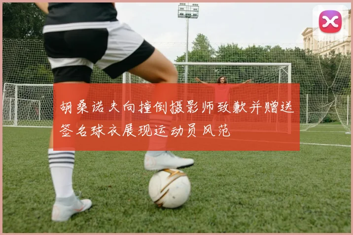 胡桑诺夫向撞倒摄影师致歉并赠送签名球衣展现运动员风范
